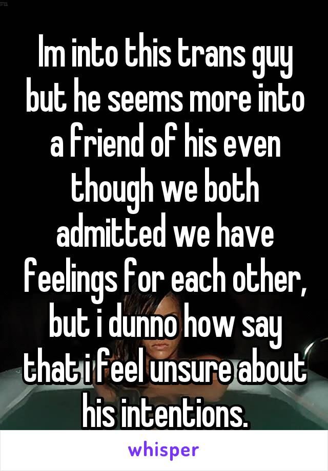 Im into this trans guy but he seems more into a friend of his even though we both admitted we have feelings for each other, but i dunno how say that i feel unsure about his intentions.