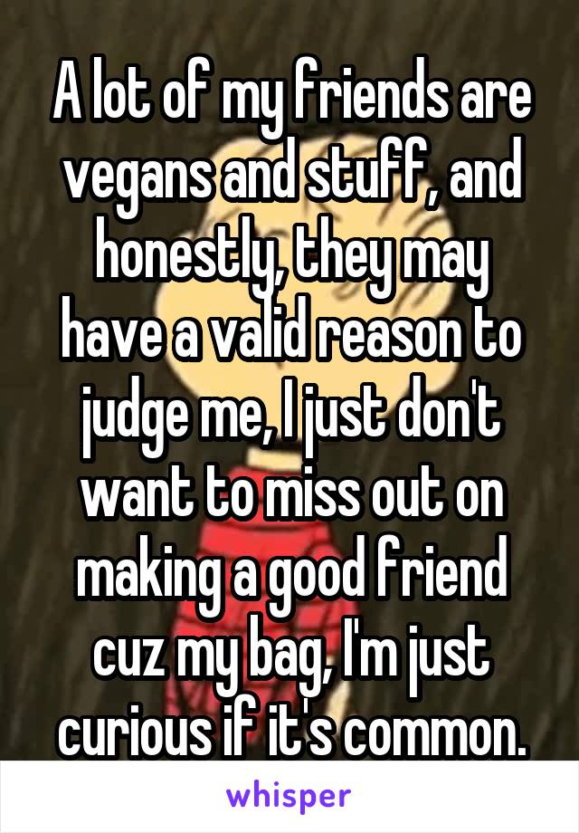 A lot of my friends are vegans and stuff, and honestly, they may have a valid reason to judge me, I just don't want to miss out on making a good friend cuz my bag, I'm just curious if it's common.