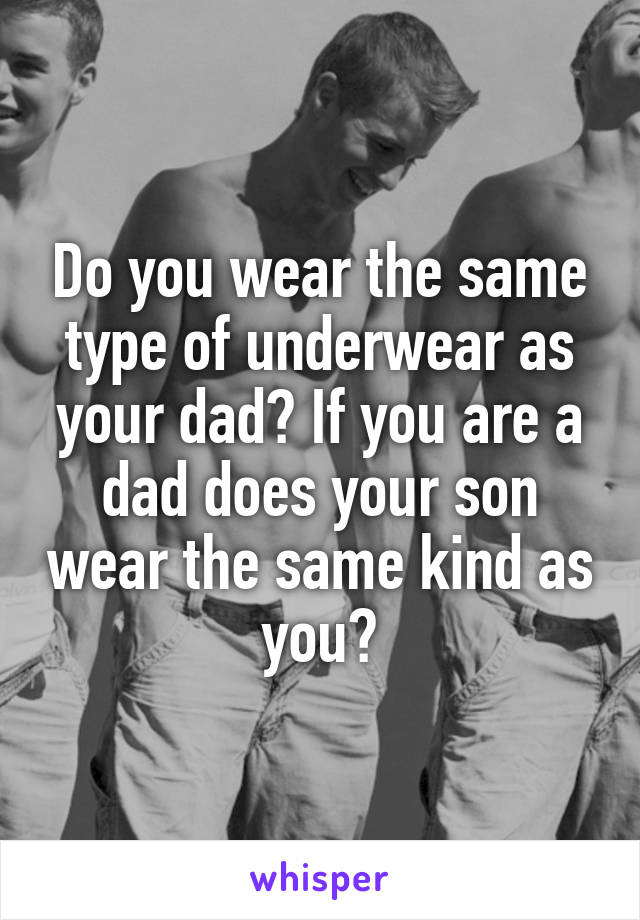 Do you wear the same type of underwear as your dad? If you are a dad does your son wear the same kind as you?