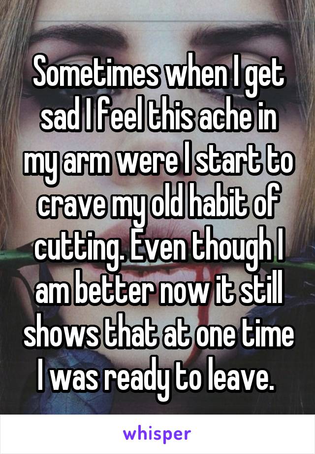 Sometimes when I get sad I feel this ache in my arm were I start to crave my old habit of cutting. Even though I am better now it still shows that at one time I was ready to leave. 