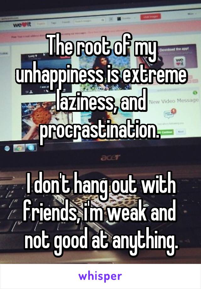 The root of my unhappiness is extreme laziness, and procrastination. 

I don't hang out with friends, i'm weak and  not good at anything.