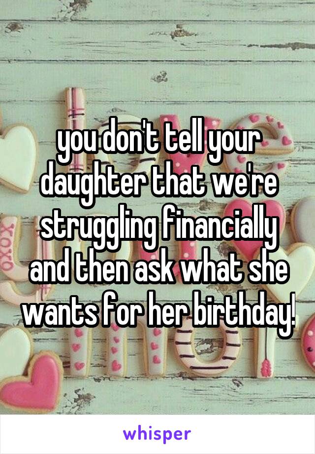 you don't tell your daughter that we're struggling financially and then ask what she wants for her birthday!