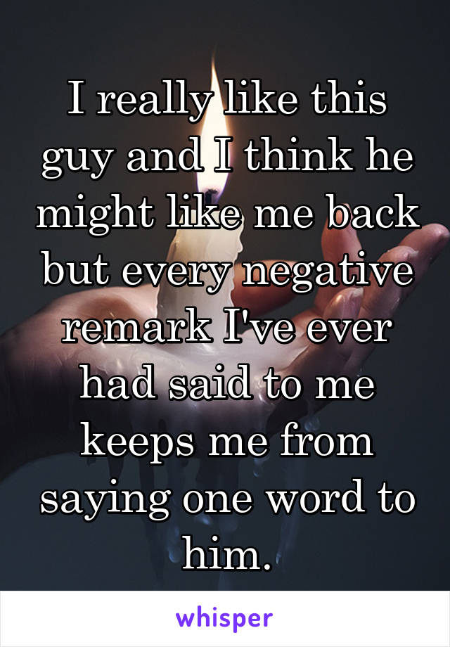 I really like this guy and I think he might like me back but every negative remark I've ever had said to me keeps me from saying one word to him.