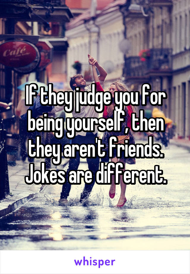 If they judge you for being yourself, then they aren't friends. Jokes are different.