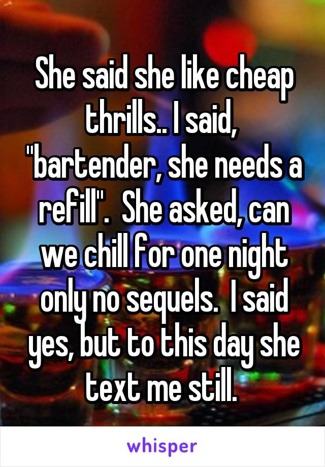 She said she like cheap thrills.. I said,  "bartender, she needs a refill".  She asked, can we chill for one night only no sequels.  I said yes, but to this day she text me still. 