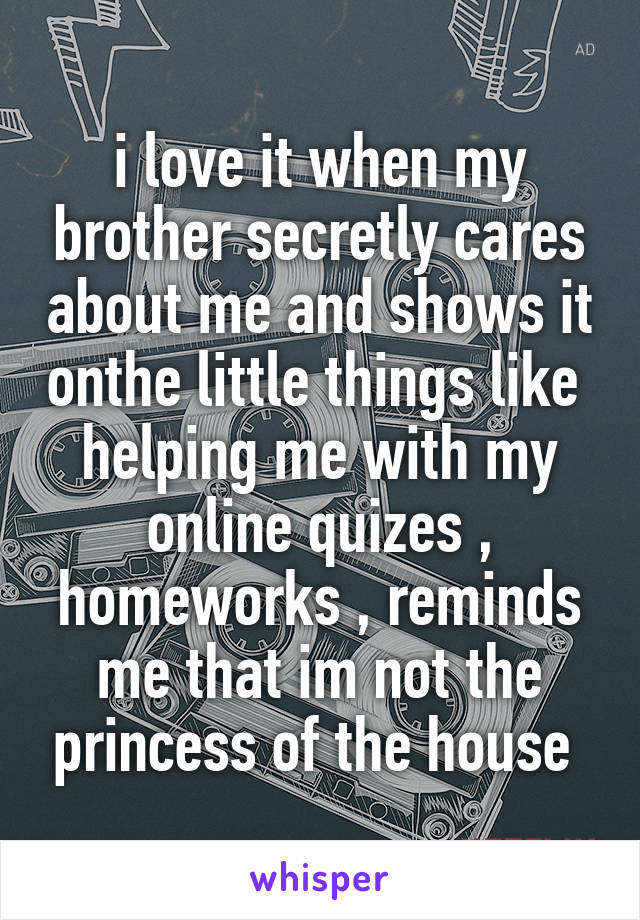 i love it when my brother secretly cares about me and shows it onthe little things like 
helping me with my online quizes , homeworks , reminds me that im not the princess of the house 