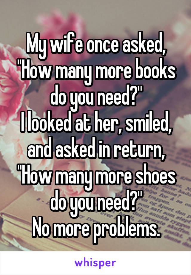 My wife once asked, "How many more books do you need?"
I looked at her, smiled, and asked in return, "How many more shoes do you need?"
No more problems.