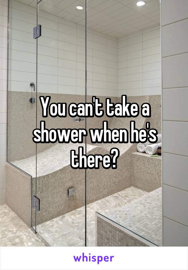 You can't take a shower when he's there?