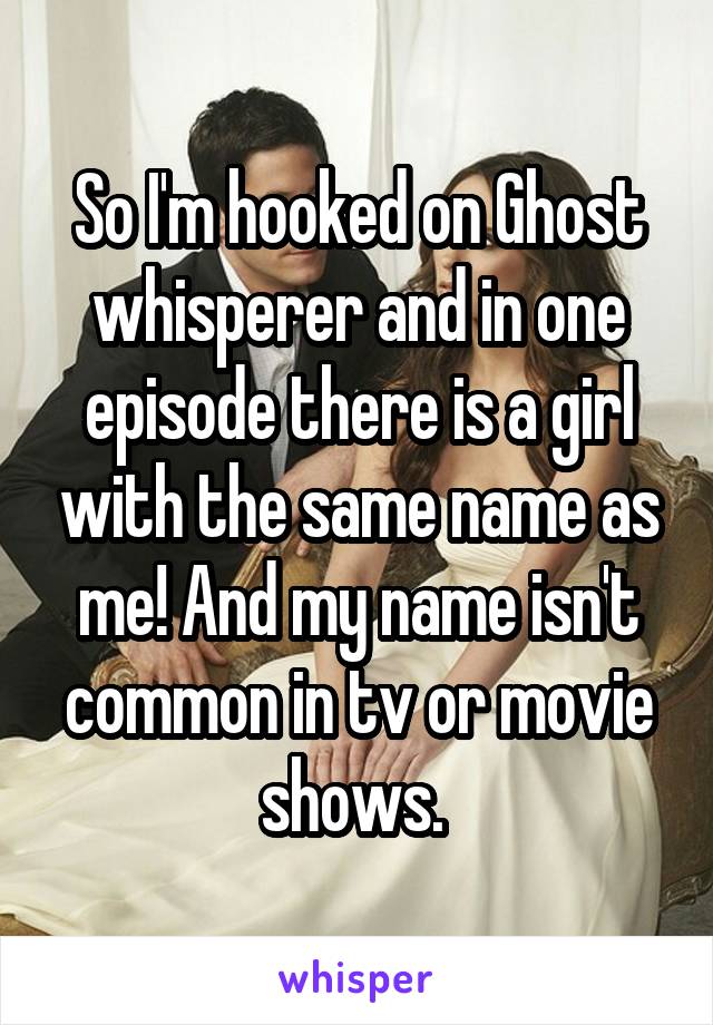 So I'm hooked on Ghost whisperer and in one episode there is a girl with the same name as me! And my name isn't common in tv or movie shows. 