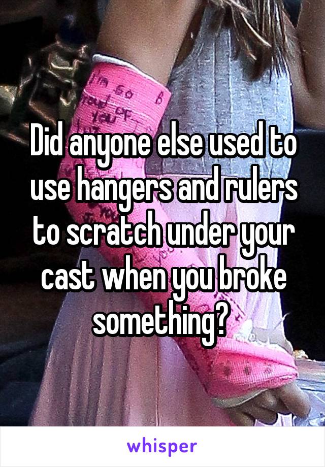 Did anyone else used to use hangers and rulers to scratch under your cast when you broke something? 