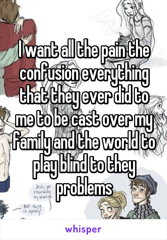 I want all the pain the confusion everything that they ever did to me to be cast over my family and the world to play blind to they problems