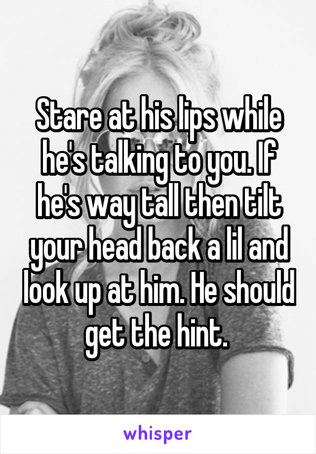 Stare at his lips while he's talking to you. If he's way tall then tilt your head back a lil and look up at him. He should get the hint. 