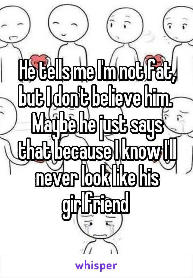 He tells me I'm not fat, but I don't believe him. 
Maybe he just says that because I know I'll never look like his girlfriend 