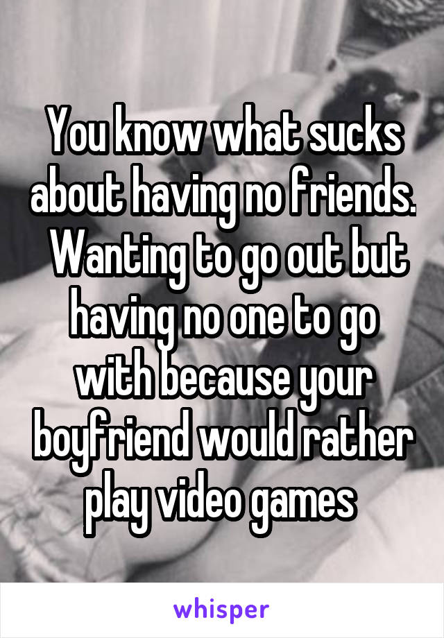 You know what sucks about having no friends.  Wanting to go out but having no one to go with because your boyfriend would rather play video games 