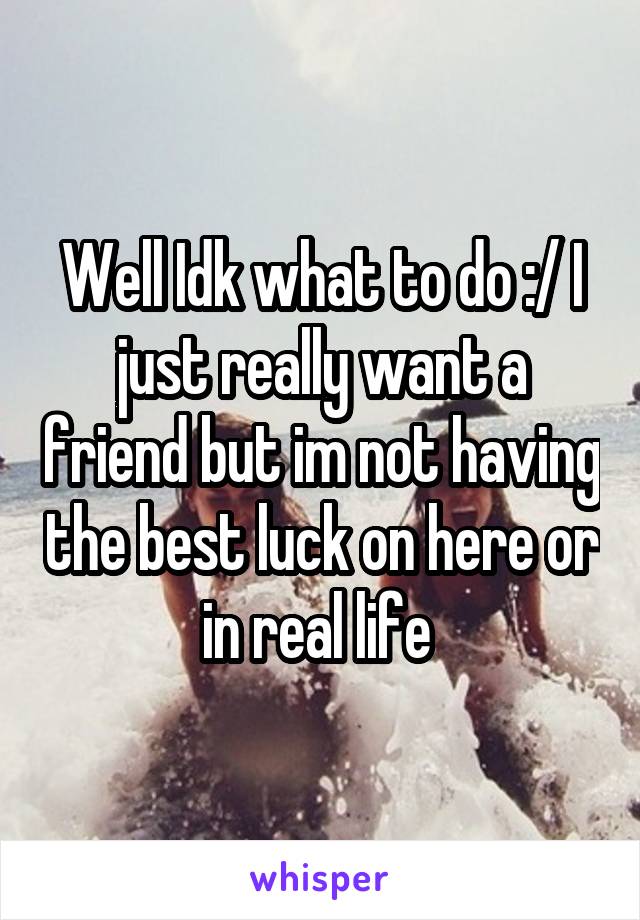 Well Idk what to do :/ I just really want a friend but im not having the best luck on here or in real life 