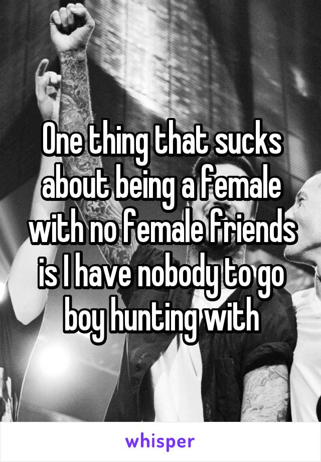 One thing that sucks about being a female with no female friends is I have nobody to go boy hunting with