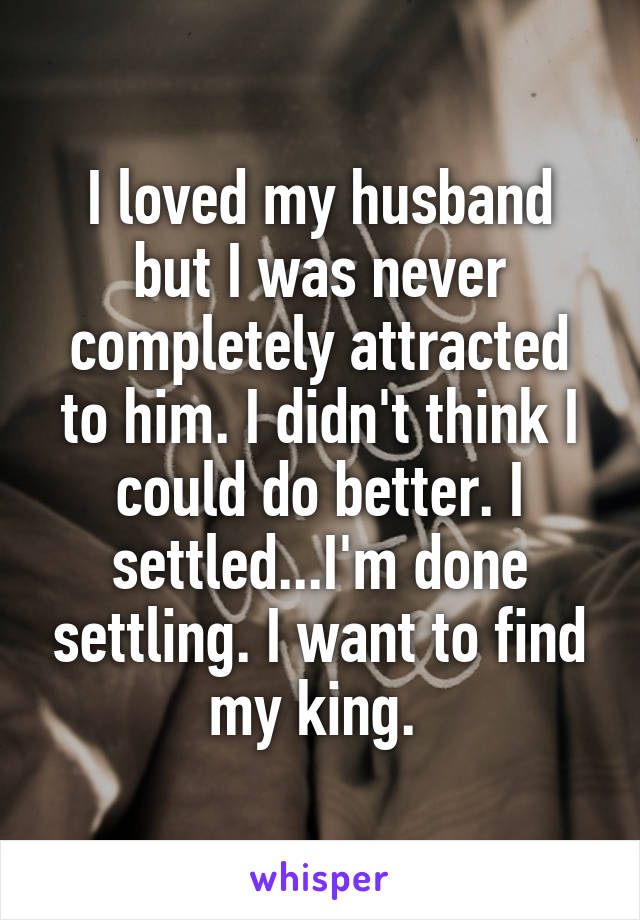 I loved my husband but I was never completely attracted to him. I didn't think I could do better. I settled...I'm done settling. I want to find my king. 