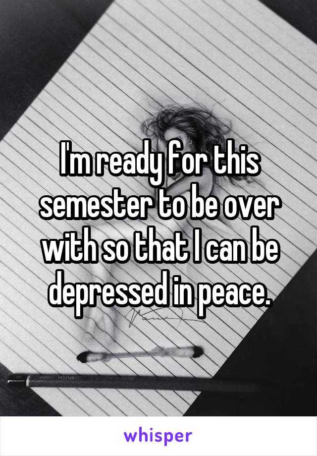 I'm ready for this semester to be over with so that I can be depressed in peace.