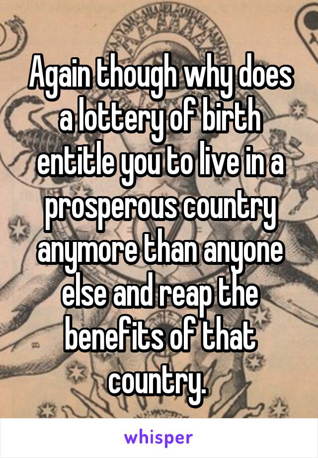 Again though why does a lottery of birth entitle you to live in a prosperous country anymore than anyone else and reap the benefits of that country. 