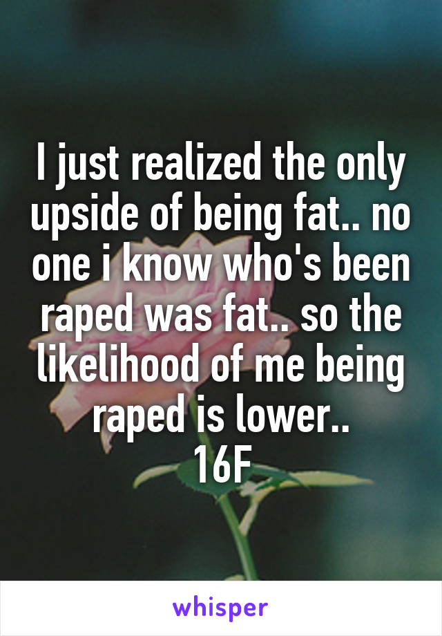 I just realized the only upside of being fat.. no one i know who's been raped was fat.. so the likelihood of me being raped is lower..
16F