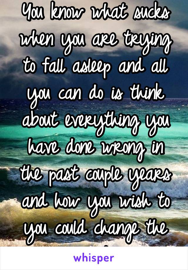 You know what sucks when you are trying to fall asleep and all you can do is think about everything you have done wrong in the past couple years and how you wish to you could change the past.