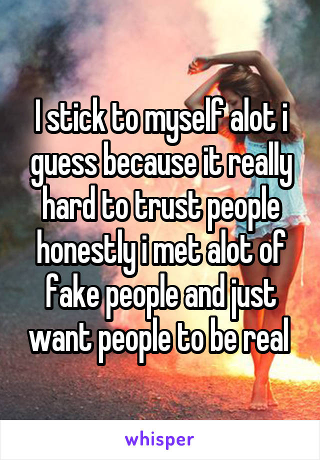 I stick to myself alot i guess because it really hard to trust people honestly i met alot of fake people and just want people to be real 