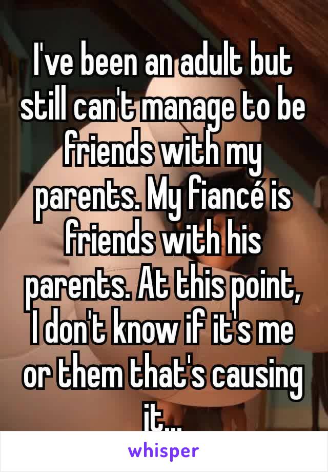 I've been an adult but still can't manage to be friends with my parents. My fiancé is friends with his parents. At this point, I don't know if it's me or them that's causing it...