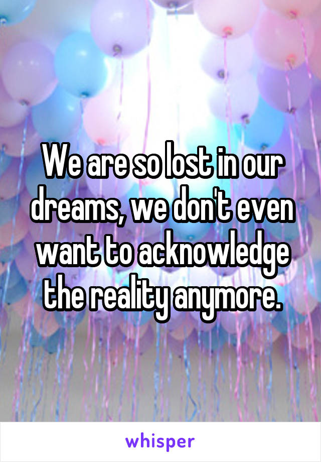 We are so lost in our dreams, we don't even want to acknowledge the reality anymore.