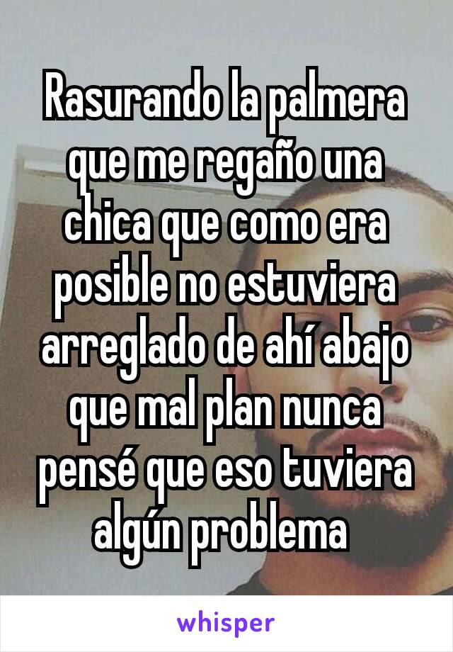 Rasurando la palmera que me regaño una chica que como era posible no estuviera arreglado de ahí abajo que mal plan nunca pensé que eso tuviera algún problema 