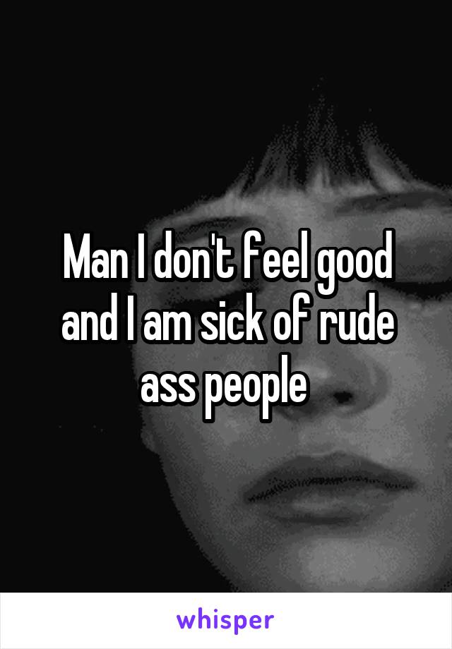 Man I don't feel good and I am sick of rude ass people 