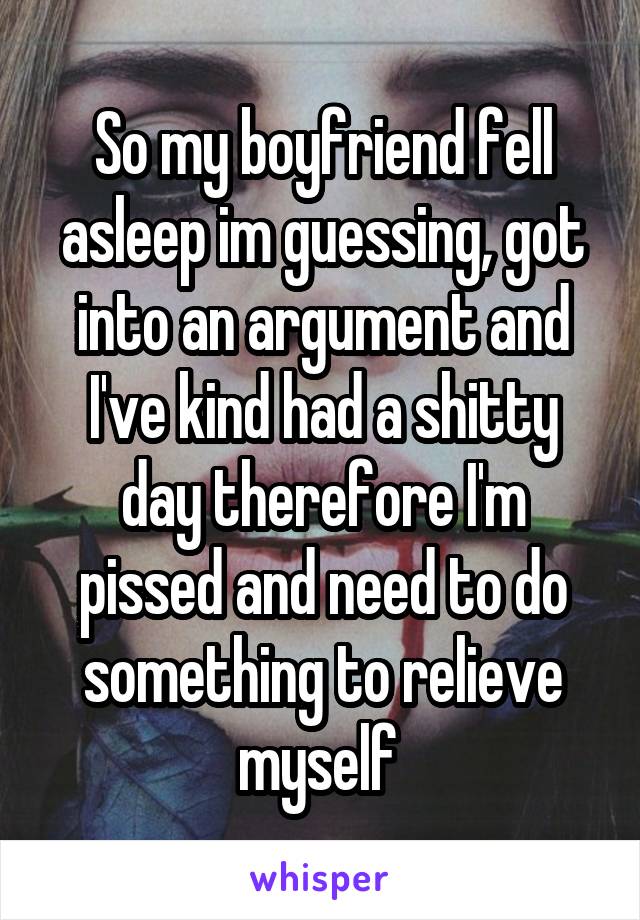 So my boyfriend fell asleep im guessing, got into an argument and I've kind had a shitty day therefore I'm pissed and need to do something to relieve myself 