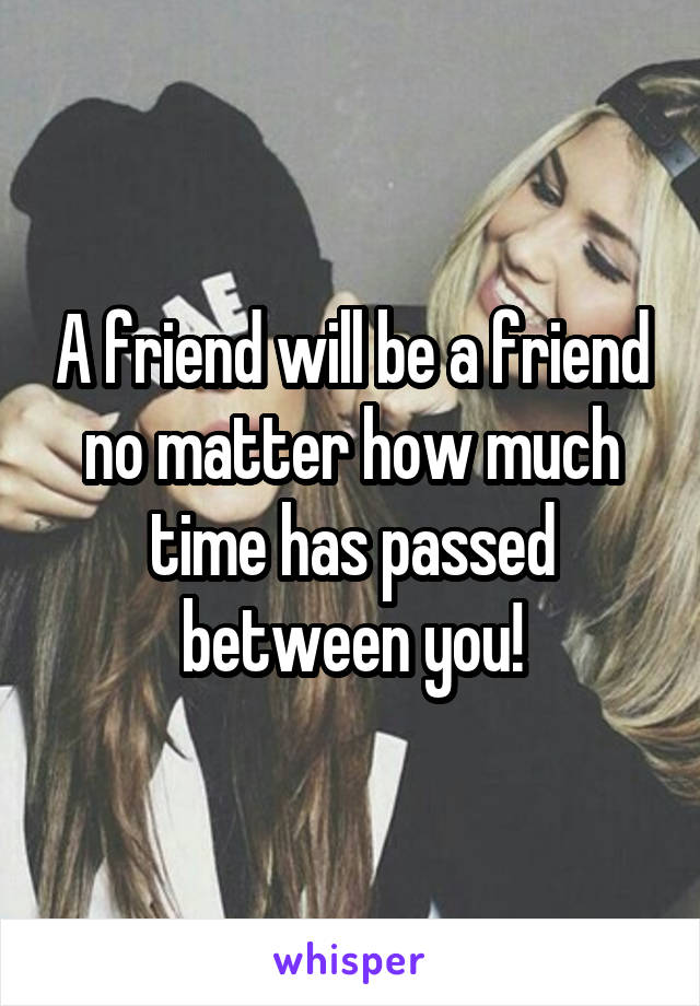 A friend will be a friend no matter how much time has passed between you!