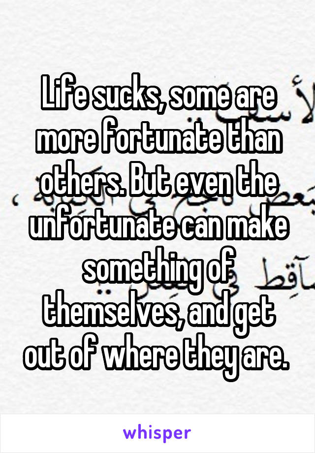 Life sucks, some are more fortunate than others. But even the unfortunate can make something of themselves, and get out of where they are. 