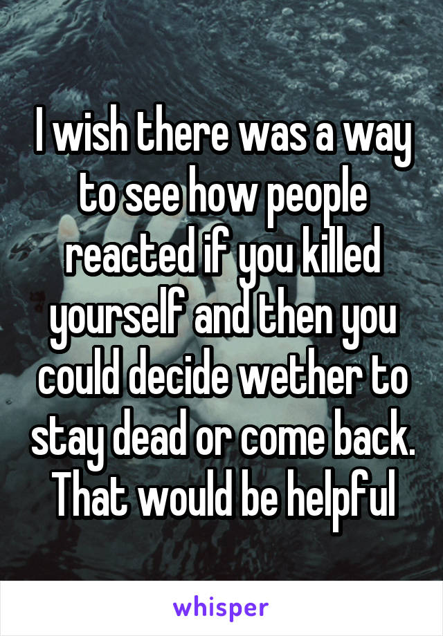 I wish there was a way to see how people reacted if you killed yourself and then you could decide wether to stay dead or come back. That would be helpful