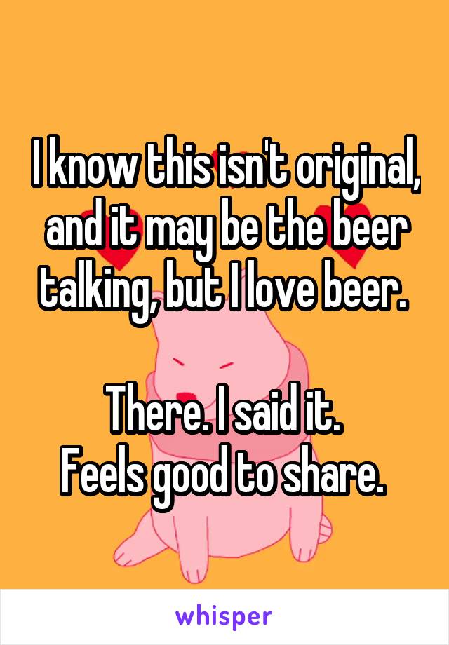 I know this isn't original, and it may be the beer talking, but I love beer. 

There. I said it. 
Feels good to share. 