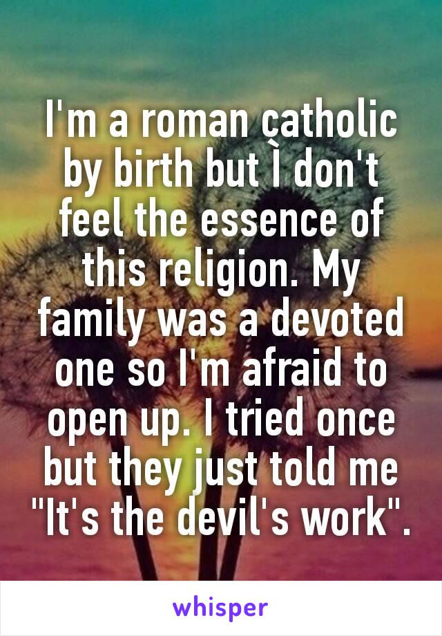 I'm a roman catholic by birth but Ì don't feel the essence of this religion. My family was a devoted one so I'm afraid to open up. I tried once but they just told me "It's the devil's work".