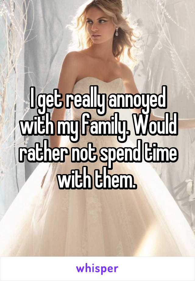 I get really annoyed with my family. Would rather not spend time with them. 