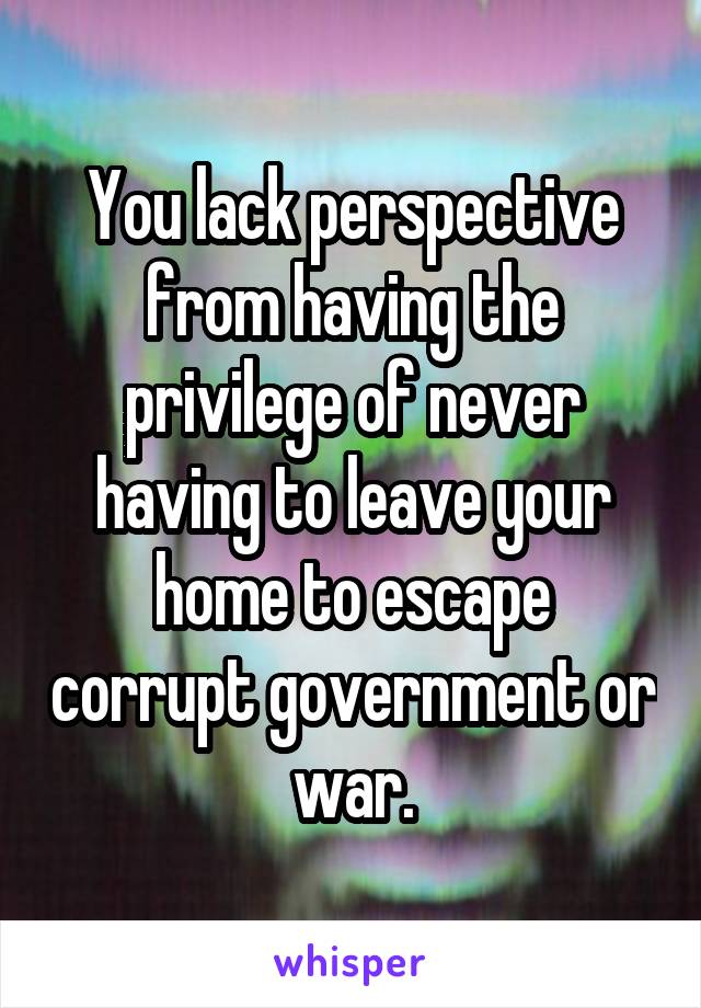 You lack perspective from having the privilege of never having to leave your home to escape corrupt government or war.