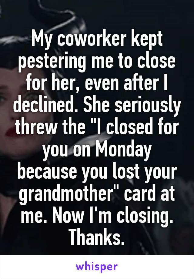 My coworker kept pestering me to close for her, even after I declined. She seriously threw the "I closed for you on Monday because you lost your grandmother" card at me. Now I'm closing. Thanks.