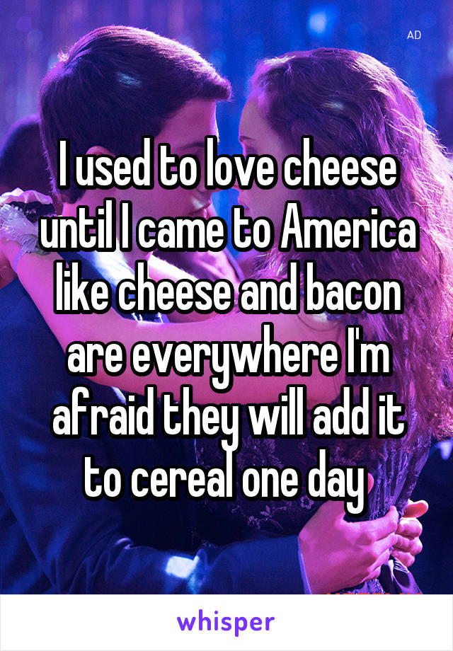 I used to love cheese until I came to America like cheese and bacon are everywhere I'm afraid they will add it to cereal one day 