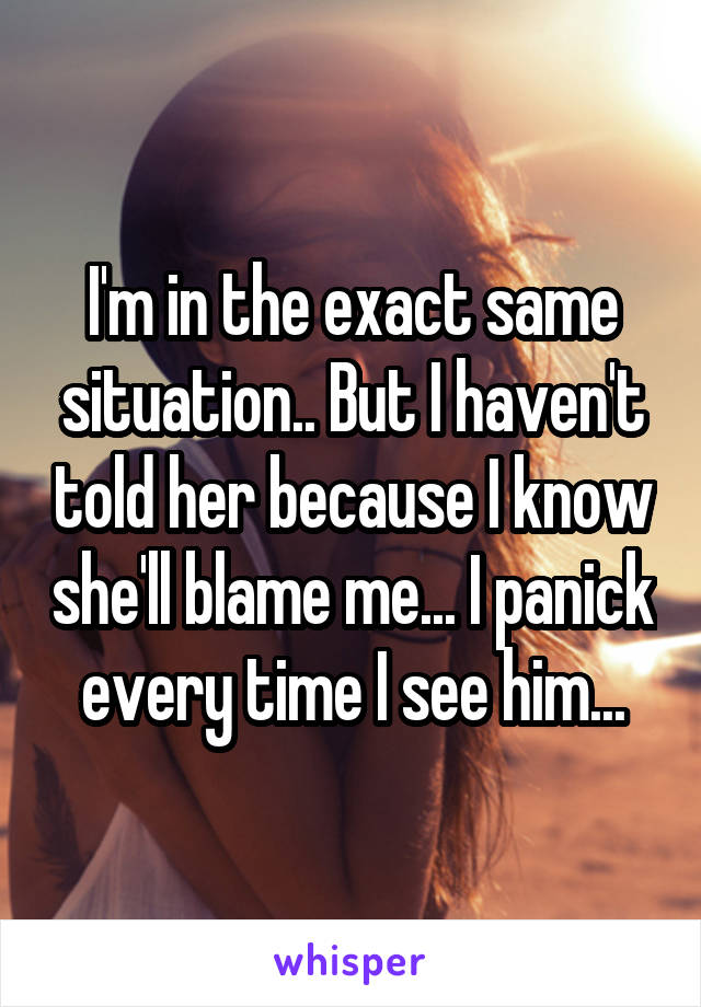 I'm in the exact same situation.. But I haven't told her because I know she'll blame me... I panick every time I see him...