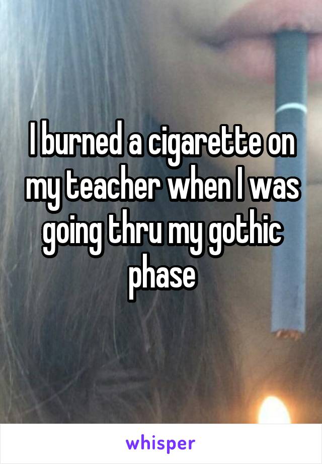 I burned a cigarette on my teacher when I was going thru my gothic phase
