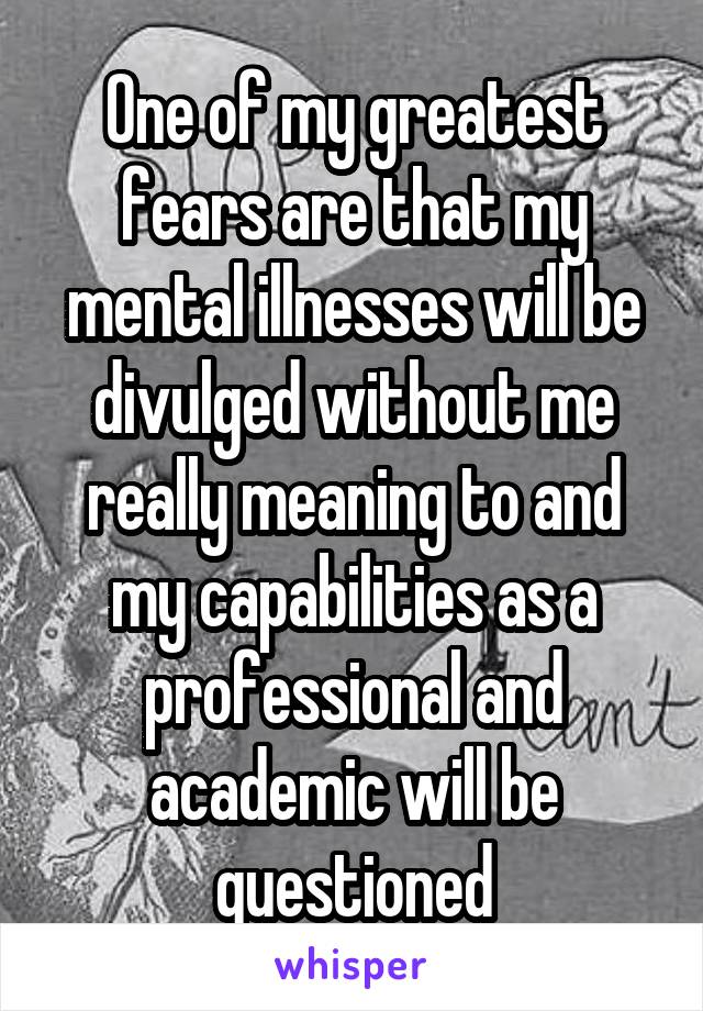 One of my greatest fears are that my mental illnesses will be divulged without me really meaning to and my capabilities as a professional and academic will be questioned