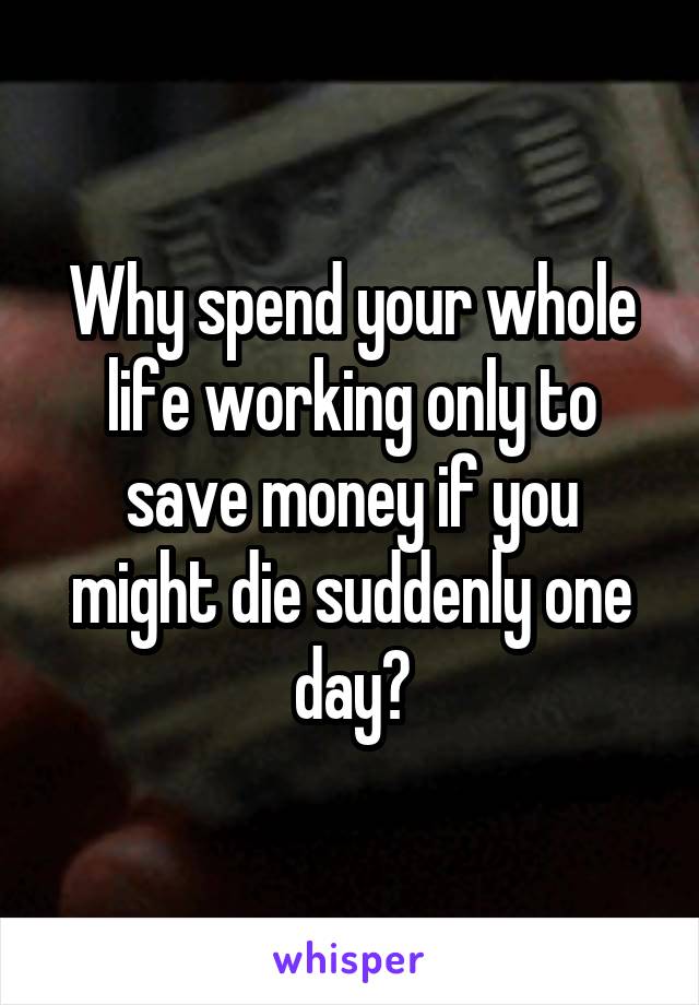 Why spend your whole life working only to save money if you might die suddenly one day?