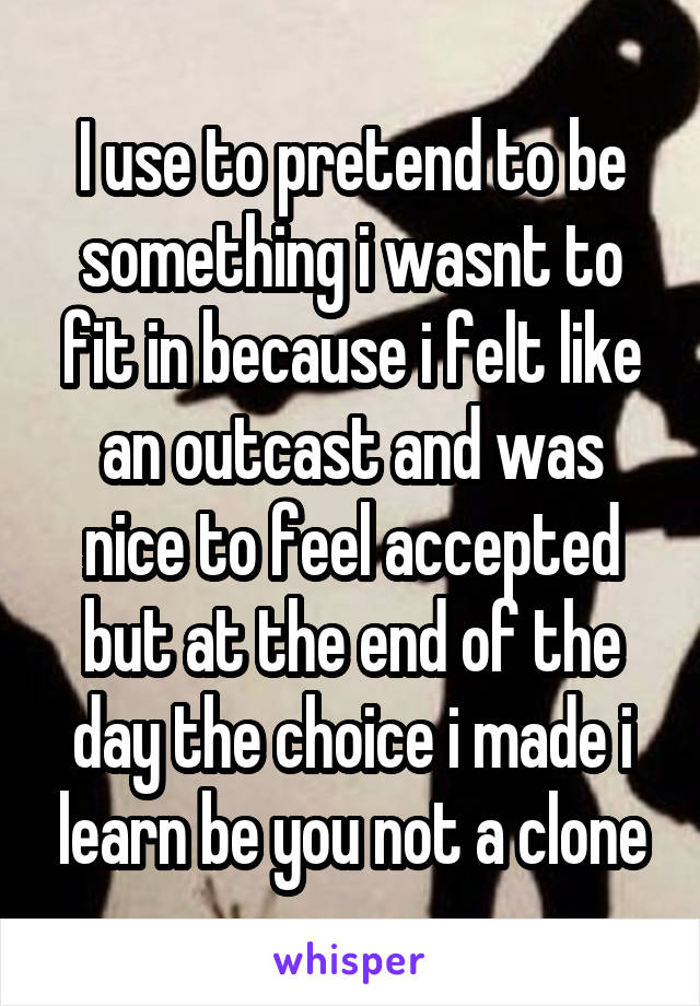 I use to pretend to be something i wasnt to fit in because i felt like an outcast and was nice to feel accepted but at the end of the day the choice i made i learn be you not a clone