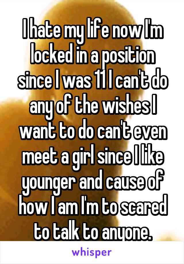 I hate my life now I'm locked in a position since I was 11 I can't do any of the wishes I want to do can't even meet a girl since I like younger and cause of how I am I'm to scared to talk to anyone.