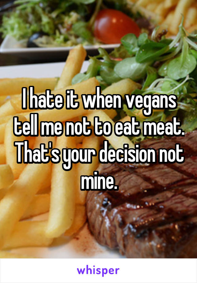 I hate it when vegans tell me not to eat meat. That's your decision not mine.