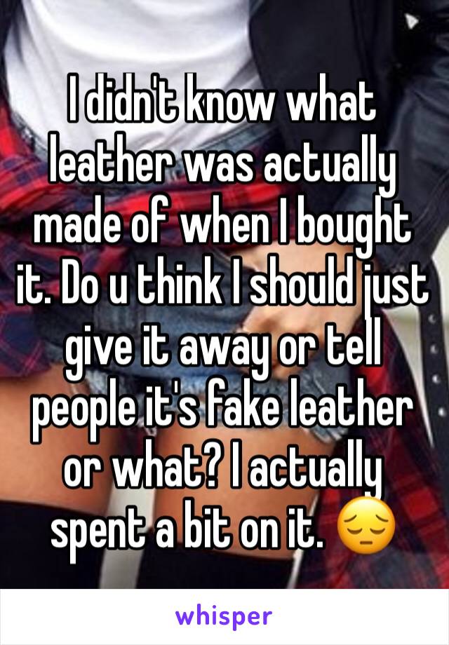 I didn't know what leather was actually made of when I bought it. Do u think I should just give it away or tell people it's fake leather or what? I actually spent a bit on it. 😔