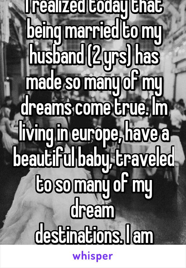 I realized today that being married to my husband (2 yrs) has made so many of my dreams come true. Im living in europe, have a beautiful baby, traveled to so many of my dream 
destinations. I am lucky