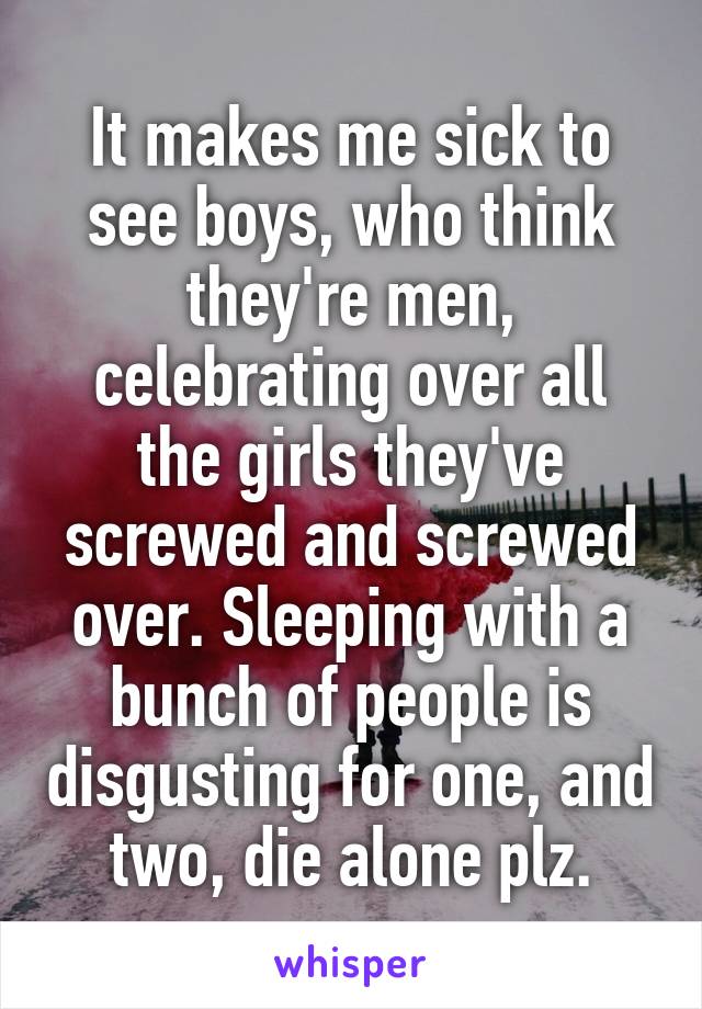 It makes me sick to see boys, who think they're men, celebrating over all the girls they've screwed and screwed over. Sleeping with a bunch of people is disgusting for one, and two, die alone plz.